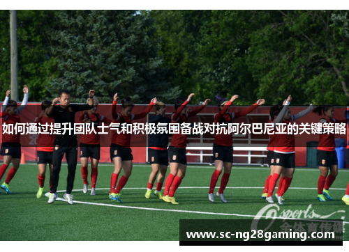 如何通过提升团队士气和积极氛围备战对抗阿尔巴尼亚的关键策略 如何通过提升团队士气和积极氛围备战对抗阿尔巴尼亚的关键策略