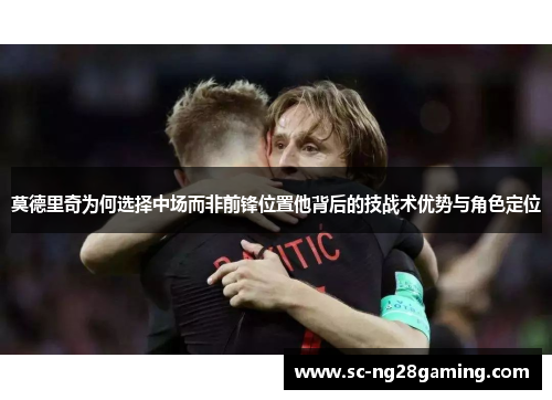 莫德里奇为何选择中场而非前锋位置他背后的技战术优势与角色定位
