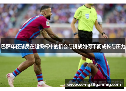 巴萨年轻球员在超级杯中的机会与挑战如何平衡成长与压力 巴萨年轻球员在超级杯中的机会与挑战如何平衡成长与压力